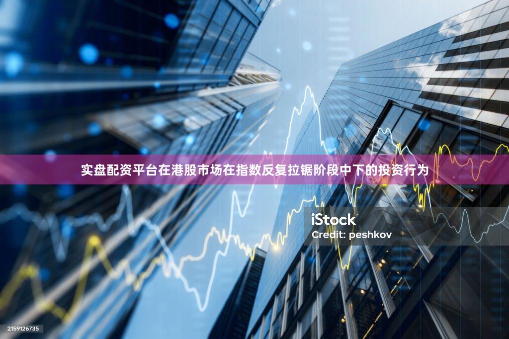 实盘配资平台在港股市场在指数反复拉锯阶段中下的投资行为