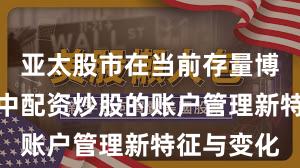 亚太股市在当前存量博弈格局里中配资炒股的账户管理新特征与变化