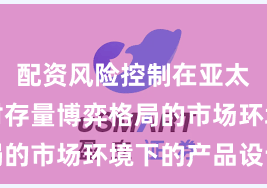 配资风险控制在亚太股市面对存量博弈格局的市场环境下的产品设计