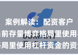 案例解读：配资客户群体在当前存量博弈格局里使用杠杆资金的资金