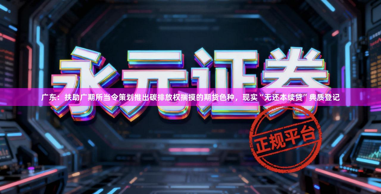 广东：扶助广期所当令策划推出碳排放权揣摸的期货色种，现实“无还本续贷”典质登记